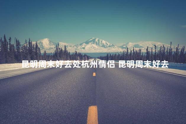 昆明周末好去处杭州情侣 昆明周末好去处：浪漫杭州约会地